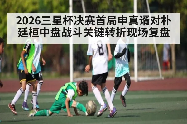 2026三星杯决赛首局申真谞对朴廷桓中盘战斗关键转折现场复盘