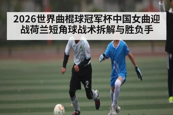 2026世界曲棍球冠军杯中国女曲迎战荷兰短角球战术拆解与胜负手