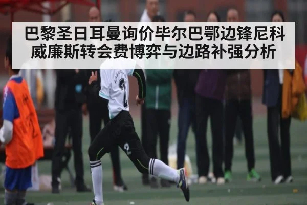 巴黎圣日耳曼询价毕尔巴鄂边锋尼科威廉斯转会费博弈与边路补强分析