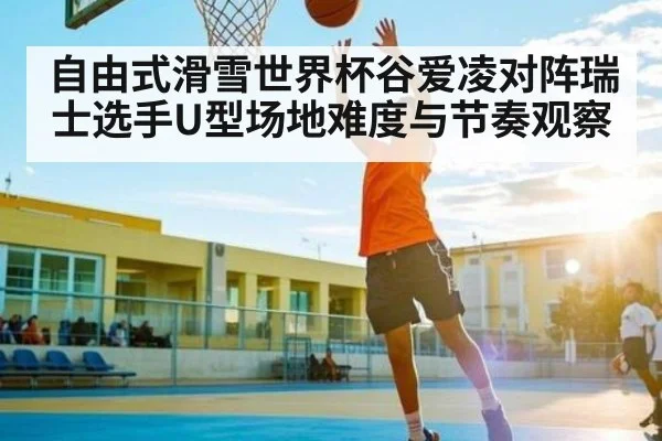 自由式滑雪世界杯谷爱凌对阵瑞士选手U型场地难度与节奏观察